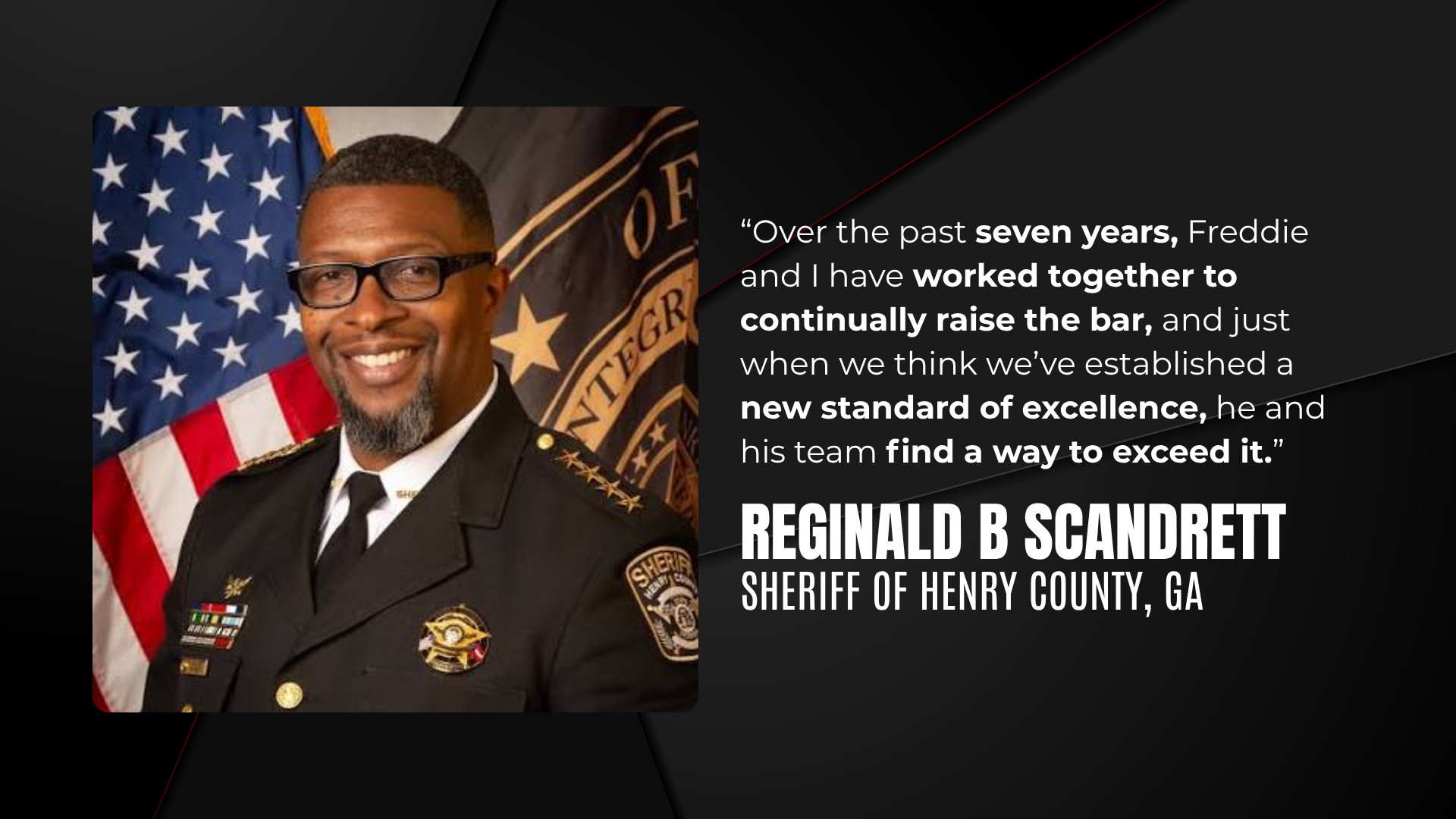 "Over the past seven years, Freddie and I have worked together to continually raise the bar, and just when we think we've established a new standard of excellence, he and his team find a way to exceed it." Reginald B Scandrett, Sheriff of Henry County, GA